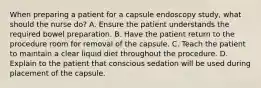 When preparing a patient for a capsule endoscopy study, what should the nurse do? A. Ensure the patient understands the required bowel preparation. B. Have the patient return to the procedure room for removal of the capsule. C. Teach the patient to maintain a clear liquid diet throughout the procedure. D. Explain to the patient that conscious sedation will be used during placement of the capsule.