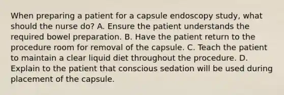 When preparing a patient for a capsule endoscopy study, what should the nurse do? A. Ensure the patient understands the required bowel preparation. B. Have the patient return to the procedure room for removal of the capsule. C. Teach the patient to maintain a clear liquid diet throughout the procedure. D. Explain to the patient that conscious sedation will be used during placement of the capsule.