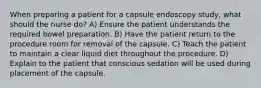 When preparing a patient for a capsule endoscopy study, what should the nurse do? A) Ensure the patient understands the required bowel preparation. B) Have the patient return to the procedure room for removal of the capsule. C) Teach the patient to maintain a clear liquid diet throughout the procedure. D) Explain to the patient that conscious sedation will be used during placement of the capsule.