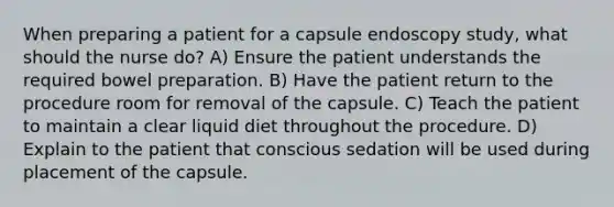 When preparing a patient for a capsule endoscopy study, what should the nurse do? A) Ensure the patient understands the required bowel preparation. B) Have the patient return to the procedure room for removal of the capsule. C) Teach the patient to maintain a clear liquid diet throughout the procedure. D) Explain to the patient that conscious sedation will be used during placement of the capsule.