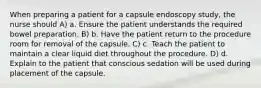 When preparing a patient for a capsule endoscopy study, the nurse should A) a. Ensure the patient understands the required bowel preparation. B) b. Have the patient return to the procedure room for removal of the capsule. C) c. Teach the patient to maintain a clear liquid diet throughout the procedure. D) d. Explain to the patient that conscious sedation will be used during placement of the capsule.