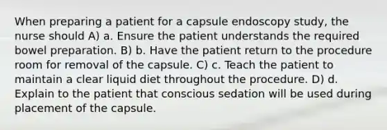 When preparing a patient for a capsule endoscopy study, the nurse should A) a. Ensure the patient understands the required bowel preparation. B) b. Have the patient return to the procedure room for removal of the capsule. C) c. Teach the patient to maintain a clear liquid diet throughout the procedure. D) d. Explain to the patient that conscious sedation will be used during placement of the capsule.