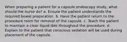 When preparing a patient for a capsule endoscopy study, what should the nurse do? a. Ensure the patient understands the required bowel preparation. b. Have the patient return to the procedure room for removal of the capsule. c. Teach the patient to maintain a clear liquid diet throughout the procedure. d. Explain to the patient that conscious sedation will be used during placement of the capsule.