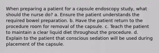 When preparing a patient for a capsule endoscopy study, what should the nurse do? a. Ensure the patient understands the required bowel preparation. b. Have the patient return to the procedure room for removal of the capsule. c. Teach the patient to maintain a clear liquid diet throughout the procedure. d. Explain to the patient that conscious sedation will be used during placement of the capsule.