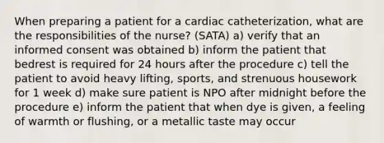 When preparing a patient for a cardiac catheterization, what are the responsibilities of the nurse? (SATA) a) verify that an informed consent was obtained b) inform the patient that bedrest is required for 24 hours after the procedure c) tell the patient to avoid heavy lifting, sports, and strenuous housework for 1 week d) make sure patient is NPO after midnight before the procedure e) inform the patient that when dye is given, a feeling of warmth or flushing, or a metallic taste may occur