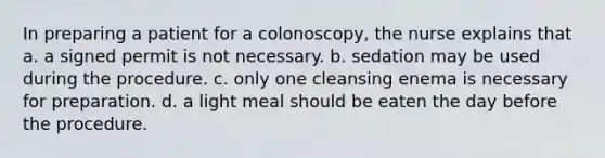 In preparing a patient for a colonoscopy, the nurse explains that a. a signed permit is not necessary. b. sedation may be used during the procedure. c. only one cleansing enema is necessary for preparation. d. a light meal should be eaten the day before the procedure.