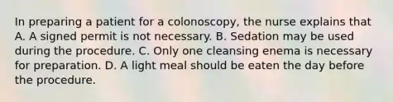 In preparing a patient for a colonoscopy, the nurse explains that A. A signed permit is not necessary. B. Sedation may be used during the procedure. C. Only one cleansing enema is necessary for preparation. D. A light meal should be eaten the day before the procedure.