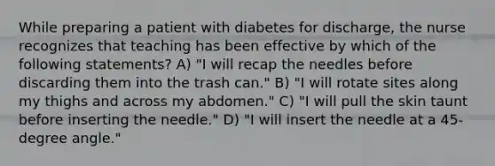 While preparing a patient with diabetes for discharge, the nurse recognizes that teaching has been effective by which of the following statements? A) "I will recap the needles before discarding them into the trash can." B) "I will rotate sites along my thighs and across my abdomen." C) "I will pull the skin taunt before inserting the needle." D) "I will insert the needle at a 45-degree angle."