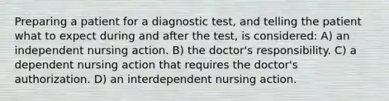 Preparing a patient for a diagnostic test, and telling the patient what to expect during and after the test, is considered: A) an independent nursing action. B) the doctor's responsibility. C) a dependent nursing action that requires the doctor's authorization. D) an interdependent nursing action.