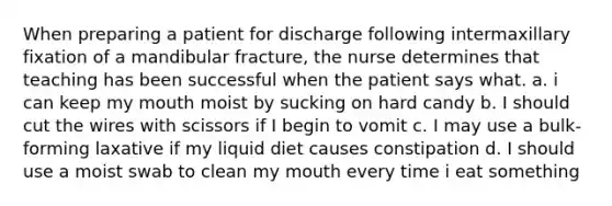 When preparing a patient for discharge following intermaxillary fixation of a mandibular fracture, the nurse determines that teaching has been successful when the patient says what. a. i can keep my mouth moist by sucking on hard candy b. I should cut the wires with scissors if I begin to vomit c. I may use a bulk-forming laxative if my liquid diet causes constipation d. I should use a moist swab to clean my mouth every time i eat something