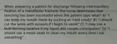 When preparing a patient for discharge following intermaxillary fixation of a mandibular fracture, the nurse determines that teaching has been successful when the patient says what? A) "I can keep my mouth moist by sucking on hard candy" B) "I should cut the wires with scissors if I begin to vomit" C) "I may use a bulk-forming laxative if my liquid diet causes constipation" D) "I should use a moist swab to clean my mouth every time I eat something"