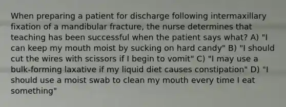 When preparing a patient for discharge following intermaxillary fixation of a mandibular fracture, the nurse determines that teaching has been successful when the patient says what? A) "I can keep my mouth moist by sucking on hard candy" B) "I should cut the wires with scissors if I begin to vomit" C) "I may use a bulk-forming laxative if my liquid diet causes constipation" D) "I should use a moist swab to clean my mouth every time I eat something"