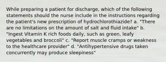 While preparing a patient for discharge, which of the following statements should the nurse include in the instructions regarding the patient's new prescription of hydrochlorothiazide? a. "There are no limitations on the amount of salt and fluid intake" b. "Ingest Vitamin K rich foods daily, such as green, leafy vegetables and broccoli" c. "Report muscle cramps or weakness to the healthcare provider" d. "Antihypertensive drugs taken concurrently may produce sleepiness"