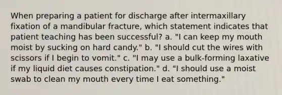 When preparing a patient for discharge after intermaxillary fixation of a mandibular fracture, which statement indicates that patient teaching has been successful? a. "I can keep my mouth moist by sucking on hard candy." b. "I should cut the wires with scissors if I begin to vomit." c. "I may use a bulk-forming laxative if my liquid diet causes constipation." d. "I should use a moist swab to clean my mouth every time I eat something."