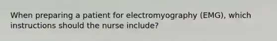 When preparing a patient for electromyography (EMG), which instructions should the nurse include?