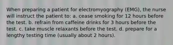 When preparing a patient for electromyography (EMG), the nurse will instruct the patient to: a. cease smoking for 12 hours before the test. b. refrain from caffeine drinks for 3 hours before the test. c. take muscle relaxants before the test. d. prepare for a lengthy testing time (usually about 2 hours).