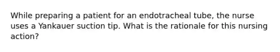 While preparing a patient for an endotracheal tube, the nurse uses a Yankauer suction tip. What is the rationale for this nursing action?