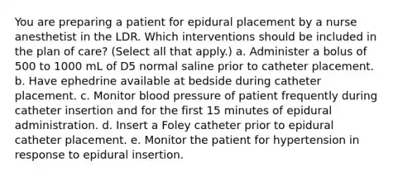 You are preparing a patient for epidural placement by a nurse anesthetist in the LDR. Which interventions should be included in the plan of care? (Select all that apply.) a. Administer a bolus of 500 to 1000 mL of D5 normal saline prior to catheter placement. b. Have ephedrine available at bedside during catheter placement. c. Monitor blood pressure of patient frequently during catheter insertion and for the first 15 minutes of epidural administration. d. Insert a Foley catheter prior to epidural catheter placement. e. Monitor the patient for hypertension in response to epidural insertion.