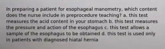 In preparing a patient for esophageal manometry, which content does the nurse include in preprocedure teaching? a. this test measures the acid content in your stomach b. this test measures the pressure and action of the esophagus c. this test allows a sample of the esophagus to be obtained d. this test is used only in patients with diagnosed hiatal hernia