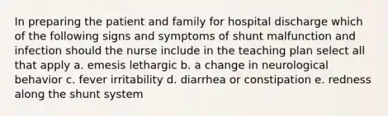 In preparing the patient and family for hospital discharge which of the following signs and symptoms of shunt malfunction and infection should the nurse include in the teaching plan select all that apply a. emesis lethargic b. a change in neurological behavior c. fever irritability d. diarrhea or constipation e. redness along the shunt system