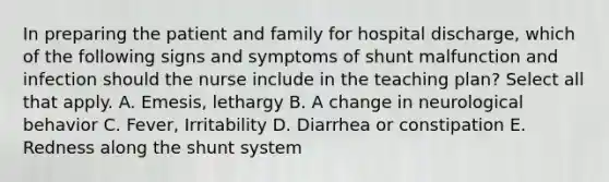 In preparing the patient and family for hospital discharge, which of the following signs and symptoms of shunt malfunction and infection should the nurse include in the teaching plan? Select all that apply. A. Emesis, lethargy B. A change in neurological behavior C. Fever, Irritability D. Diarrhea or constipation E. Redness along the shunt system