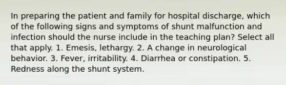 In preparing the patient and family for hospital discharge, which of the following signs and symptoms of shunt malfunction and infection should the nurse include in the teaching plan? Select all that apply. 1. Emesis, lethargy. 2. A change in neurological behavior. 3. Fever, irritability. 4. Diarrhea or constipation. 5. Redness along the shunt system.