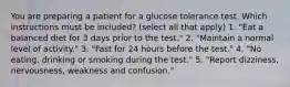 You are preparing a patient for a glucose tolerance test. Which instructions must be included? (select all that apply) 1. "Eat a balanced diet for 3 days prior to the test." 2. "Maintain a normal level of activity." 3. "Fast for 24 hours before the test." 4. "No eating, drinking or smoking during the test." 5. "Report dizziness, nervousness, weakness and confusion."