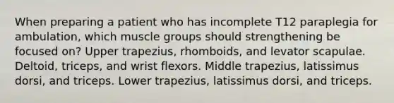 When preparing a patient who has incomplete T12 paraplegia for ambulation, which muscle groups should strengthening be focused on? Upper trapezius, rhomboids, and levator scapulae. Deltoid, triceps, and wrist flexors. Middle trapezius, latissimus dorsi, and triceps. Lower trapezius, latissimus dorsi, and triceps.