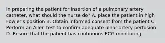 In preparing the patient for insertion of a pulmonary artery catheter, what should the nurse do? A. place the patient in high Fowler's position B. Obtain informed consent from the patient C. Perform an Allen test to confirm adequate ulnar artery perfusion D. Ensure that the patient has continuous ECG monitoring