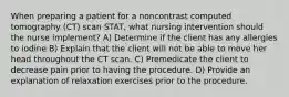 When preparing a patient for a noncontrast computed tomography (CT) scan STAT, what nursing intervention should the nurse implement? A) Determine if the client has any allergies to iodine B) Explain that the client will not be able to move her head throughout the CT scan. C) Premedicate the client to decrease pain prior to having the procedure. D) Provide an explanation of relaxation exercises prior to the procedure.