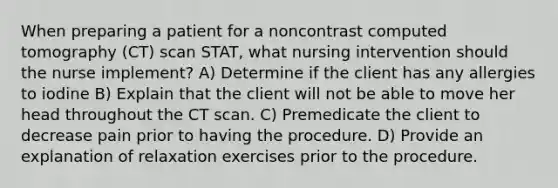 When preparing a patient for a noncontrast computed tomography (CT) scan STAT, what nursing intervention should the nurse implement? A) Determine if the client has any allergies to iodine B) Explain that the client will not be able to move her head throughout the CT scan. C) Premedicate the client to decrease pain prior to having the procedure. D) Provide an explanation of relaxation exercises prior to the procedure.