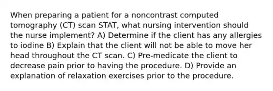 When preparing a patient for a noncontrast computed tomography (CT) scan STAT, what nursing intervention should the nurse implement? A) Determine if the client has any allergies to iodine B) Explain that the client will not be able to move her head throughout the CT scan. C) Pre-medicate the client to decrease pain prior to having the procedure. D) Provide an explanation of relaxation exercises prior to the procedure.