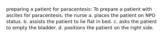 preparing a patient for paracentesis: To prepare a patient with ascites for paracentesis, the nurse a. places the patient on NPO status. b. assists the patient to lie flat in bed. c. asks the patient to empty the bladder. d. positions the patient on the right side.