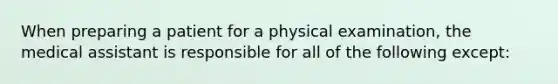 When preparing a patient for a physical examination, the medical assistant is responsible for all of the following except: