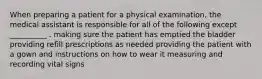 When preparing a patient for a physical examination, the medical assistant is responsible for all of the following except __________ . making sure the patient has emptied the bladder providing refill prescriptions as needed providing the patient with a gown and instructions on how to wear it measuring and recording vital signs