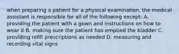 when preparing a patient for a physical examination, the medical assistant is responsible for all of the following except: A. providing the patient with a gown and instructions on how to wear it B. making sure the patient has emptied the bladder C. providing refill prescriptions as needed D. measuring and recording vital signs