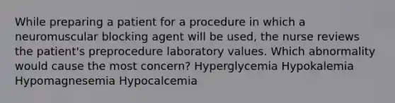 While preparing a patient for a procedure in which a neuromuscular blocking agent will be used, the nurse reviews the patient's preprocedure laboratory values. Which abnormality would cause the most concern? Hyperglycemia Hypokalemia Hypomagnesemia Hypocalcemia