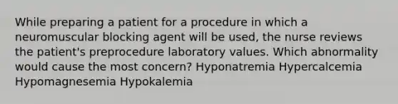 While preparing a patient for a procedure in which a neuromuscular blocking agent will be used, the nurse reviews the patient's preprocedure laboratory values. Which abnormality would cause the most concern? Hyponatremia Hypercalcemia Hypomagnesemia Hypokalemia