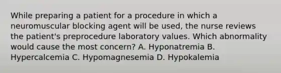 While preparing a patient for a procedure in which a neuromuscular blocking agent will be used, the nurse reviews the patient's preprocedure laboratory values. Which abnormality would cause the most concern? A. Hyponatremia B. Hypercalcemia C. Hypomagnesemia D. Hypokalemia