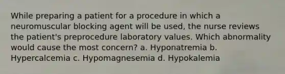 While preparing a patient for a procedure in which a neuromuscular blocking agent will be used, the nurse reviews the patient's preprocedure laboratory values. Which abnormality would cause the most concern? a. Hyponatremia b. Hypercalcemia c. Hypomagnesemia d. Hypokalemia