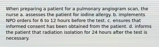 When preparing a patient for a pulmonary angiogram scan, the nurse a. assesses the patient for iodine allergy. b. implements NPO orders for 6 to 12 hours before the test. c. ensures that informed consent has been obtained from the patient. d. informs the patient that radiation isolation for 24 hours after the test is necessary.