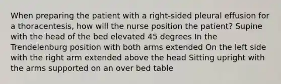 When preparing the patient with a right-sided pleural effusion for a thoracentesis, how will the nurse position the patient? Supine with the head of the bed elevated 45 degrees In the Trendelenburg position with both arms extended On the left side with the right arm extended above the head Sitting upright with the arms supported on an over bed table