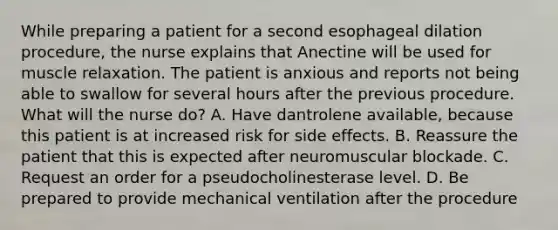 While preparing a patient for a second esophageal dilation procedure, the nurse explains that Anectine will be used for muscle relaxation. The patient is anxious and reports not being able to swallow for several hours after the previous procedure. What will the nurse do? A. Have dantrolene available, because this patient is at increased risk for side effects. B. Reassure the patient that this is expected after neuromuscular blockade. C. Request an order for a pseudocholinesterase level. D. Be prepared to provide mechanical ventilation after the procedure