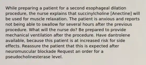 While preparing a patient for a second esophageal dilation procedure, the nurse explains that succinylcholine [Anectine] will be used for muscle relaxation. The patient is anxious and reports not being able to swallow for several hours after the previous procedure. What will the nurse do? Be prepared to provide mechanical ventilation after the procedure. Have dantrolene available, because this patient is at increased risk for side effects. Reassure the patient that this is expected after neuromuscular blockade Request an order for a pseudocholinesterase level.