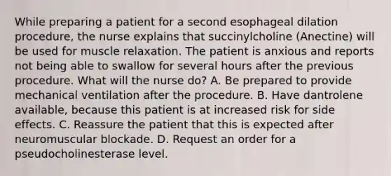 While preparing a patient for a second esophageal dilation procedure, the nurse explains that succinylcholine (Anectine) will be used for muscle relaxation. The patient is anxious and reports not being able to swallow for several hours after the previous procedure. What will the nurse do? A. Be prepared to provide mechanical ventilation after the procedure. B. Have dantrolene available, because this patient is at increased risk for side effects. C. Reassure the patient that this is expected after neuromuscular blockade. D. Request an order for a pseudocholinesterase level.