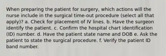 When preparing the patient for surgery, which actions will the nurse include in the surgical time-out procedure (select all that apply)? a. Check for placement of IV lines. b. Have the surgeon identify the patient. c. Confirm the hospital chart identification (ID) number. d. Have the patient state name and DOB e. Ask the patient to state the surgical procedure. f. Verify the patient ID band number.