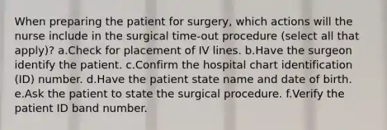 When preparing the patient for surgery, which actions will the nurse include in the surgical time-out procedure (select all that apply)? a.Check for placement of IV lines. b.Have the surgeon identify the patient. c.Confirm the hospital chart identification (ID) number. d.Have the patient state name and date of birth. e.Ask the patient to state the surgical procedure. f.Verify the patient ID band number.