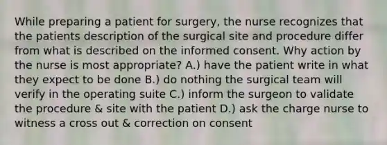 While preparing a patient for surgery, the nurse recognizes that the patients description of the surgical site and procedure differ from what is described on the informed consent. Why action by the nurse is most appropriate? A.) have the patient write in what they expect to be done B.) do nothing the surgical team will verify in the operating suite C.) inform the surgeon to validate the procedure & site with the patient D.) ask the charge nurse to witness a cross out & correction on consent