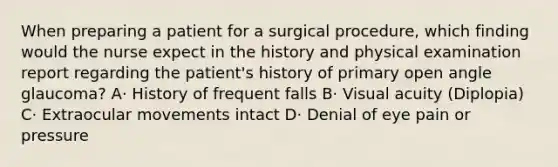 When preparing a patient for a surgical procedure, which finding would the nurse expect in the history and physical examination report regarding the patient's history of primary open angle glaucoma? A· History of frequent falls B· Visual acuity (Diplopia) C· Extraocular movements intact D· Denial of eye pain or pressure