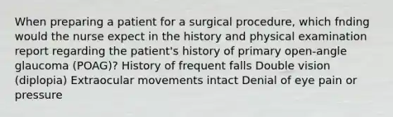 When preparing a patient for a surgical procedure, which fnding would the nurse expect in the history and physical examination report regarding the patient's history of primary open-angle glaucoma (POAG)? History of frequent falls Double vision (diplopia) Extraocular movements intact Denial of eye pain or pressure